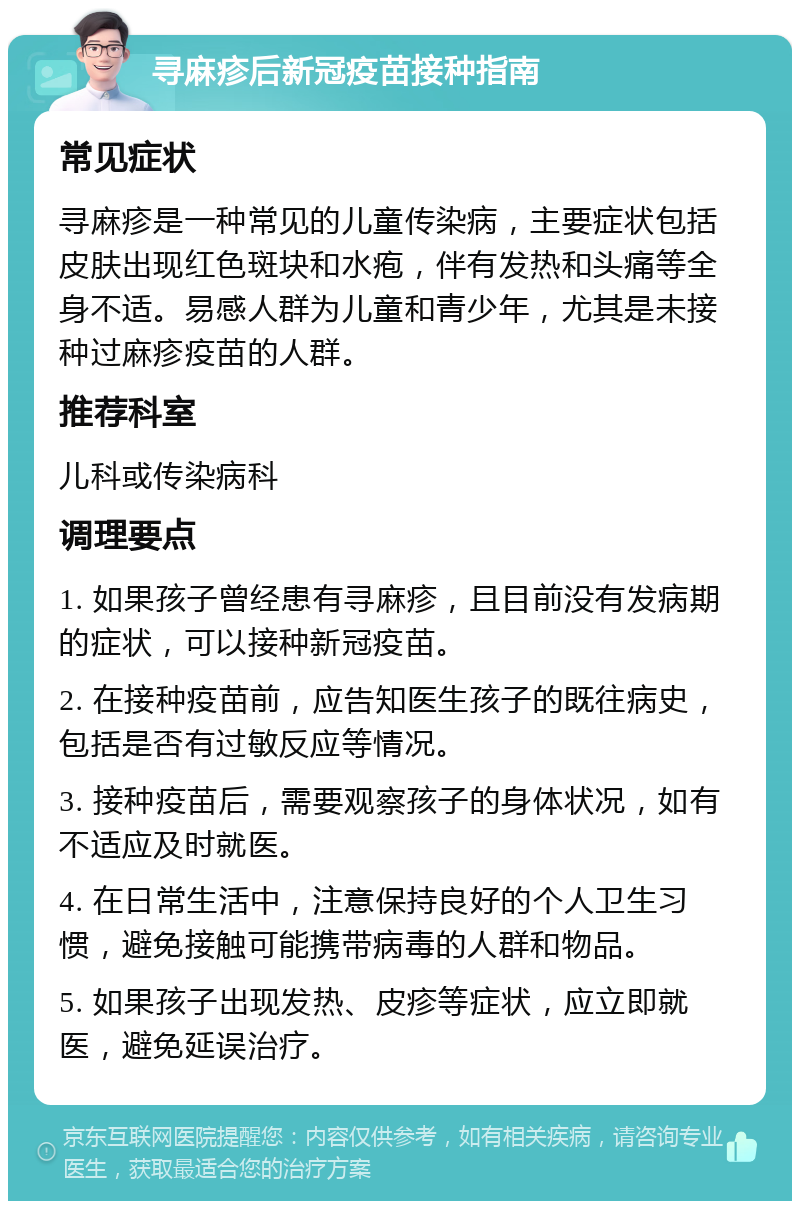 寻麻疹后新冠疫苗接种指南 常见症状 寻麻疹是一种常见的儿童传染病，主要症状包括皮肤出现红色斑块和水疱，伴有发热和头痛等全身不适。易感人群为儿童和青少年，尤其是未接种过麻疹疫苗的人群。 推荐科室 儿科或传染病科 调理要点 1. 如果孩子曾经患有寻麻疹，且目前没有发病期的症状，可以接种新冠疫苗。 2. 在接种疫苗前，应告知医生孩子的既往病史，包括是否有过敏反应等情况。 3. 接种疫苗后，需要观察孩子的身体状况，如有不适应及时就医。 4. 在日常生活中，注意保持良好的个人卫生习惯，避免接触可能携带病毒的人群和物品。 5. 如果孩子出现发热、皮疹等症状，应立即就医，避免延误治疗。