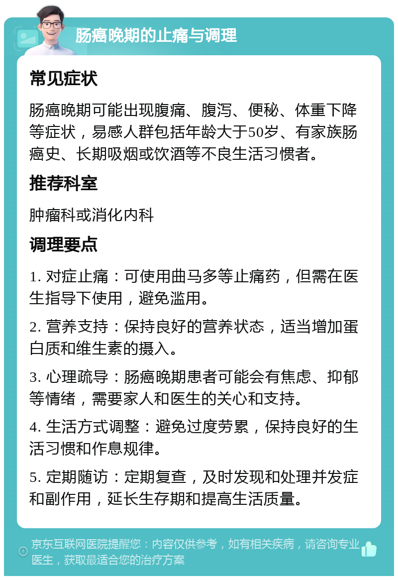 肠癌晚期的止痛与调理 常见症状 肠癌晚期可能出现腹痛、腹泻、便秘、体重下降等症状，易感人群包括年龄大于50岁、有家族肠癌史、长期吸烟或饮酒等不良生活习惯者。 推荐科室 肿瘤科或消化内科 调理要点 1. 对症止痛：可使用曲马多等止痛药，但需在医生指导下使用，避免滥用。 2. 营养支持：保持良好的营养状态，适当增加蛋白质和维生素的摄入。 3. 心理疏导：肠癌晚期患者可能会有焦虑、抑郁等情绪，需要家人和医生的关心和支持。 4. 生活方式调整：避免过度劳累，保持良好的生活习惯和作息规律。 5. 定期随访：定期复查，及时发现和处理并发症和副作用，延长生存期和提高生活质量。