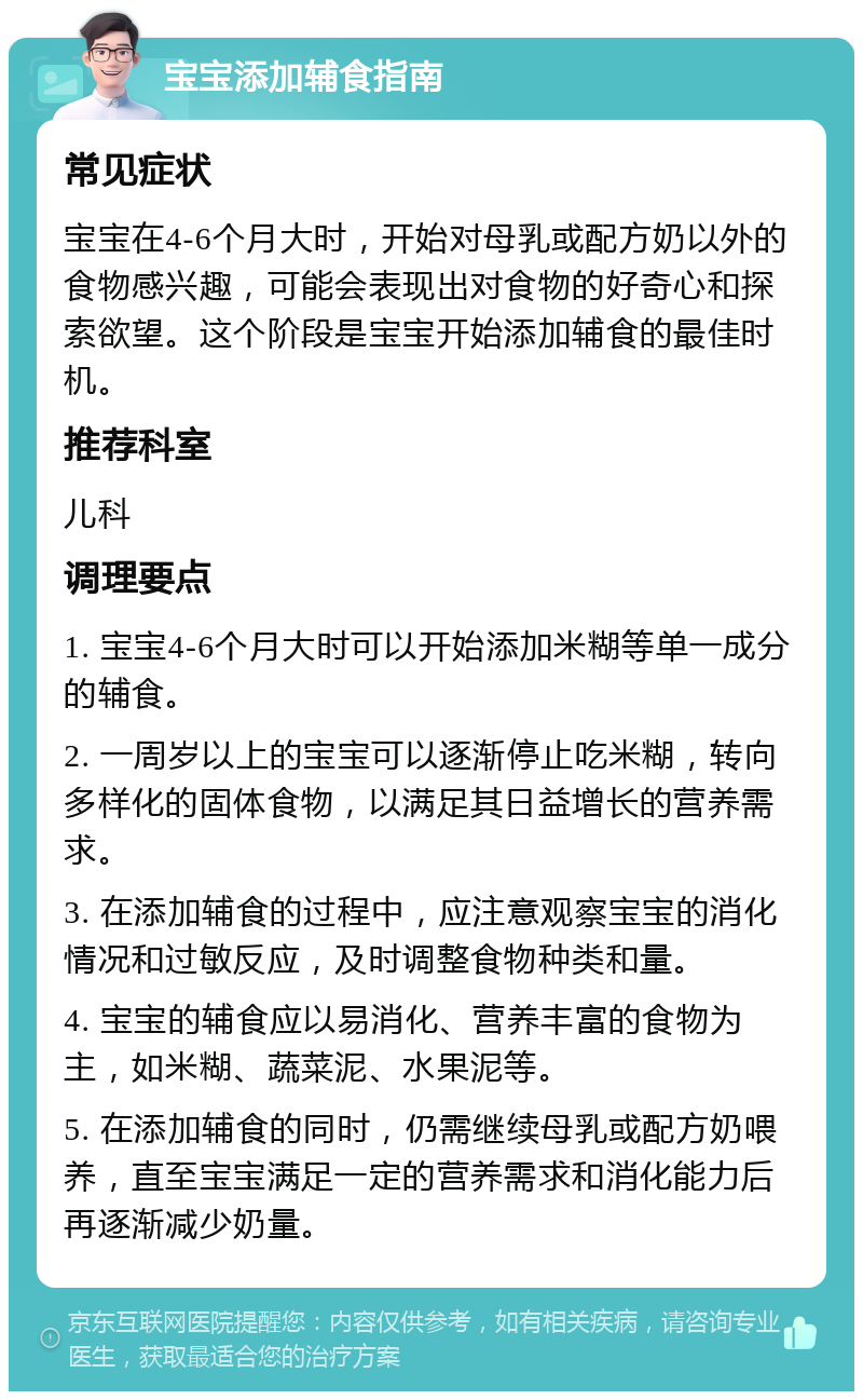 宝宝添加辅食指南 常见症状 宝宝在4-6个月大时，开始对母乳或配方奶以外的食物感兴趣，可能会表现出对食物的好奇心和探索欲望。这个阶段是宝宝开始添加辅食的最佳时机。 推荐科室 儿科 调理要点 1. 宝宝4-6个月大时可以开始添加米糊等单一成分的辅食。 2. 一周岁以上的宝宝可以逐渐停止吃米糊，转向多样化的固体食物，以满足其日益增长的营养需求。 3. 在添加辅食的过程中，应注意观察宝宝的消化情况和过敏反应，及时调整食物种类和量。 4. 宝宝的辅食应以易消化、营养丰富的食物为主，如米糊、蔬菜泥、水果泥等。 5. 在添加辅食的同时，仍需继续母乳或配方奶喂养，直至宝宝满足一定的营养需求和消化能力后再逐渐减少奶量。