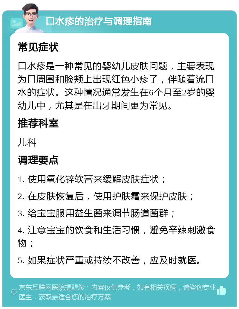 口水疹的治疗与调理指南 常见症状 口水疹是一种常见的婴幼儿皮肤问题，主要表现为口周围和脸颊上出现红色小疹子，伴随着流口水的症状。这种情况通常发生在6个月至2岁的婴幼儿中，尤其是在出牙期间更为常见。 推荐科室 儿科 调理要点 1. 使用氧化锌软膏来缓解皮肤症状； 2. 在皮肤恢复后，使用护肤霜来保护皮肤； 3. 给宝宝服用益生菌来调节肠道菌群； 4. 注意宝宝的饮食和生活习惯，避免辛辣刺激食物； 5. 如果症状严重或持续不改善，应及时就医。