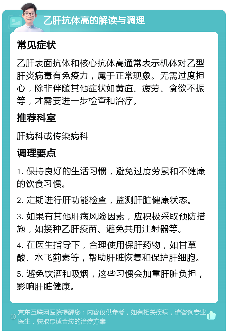 乙肝抗体高的解读与调理 常见症状 乙肝表面抗体和核心抗体高通常表示机体对乙型肝炎病毒有免疫力，属于正常现象。无需过度担心，除非伴随其他症状如黄疸、疲劳、食欲不振等，才需要进一步检查和治疗。 推荐科室 肝病科或传染病科 调理要点 1. 保持良好的生活习惯，避免过度劳累和不健康的饮食习惯。 2. 定期进行肝功能检查，监测肝脏健康状态。 3. 如果有其他肝病风险因素，应积极采取预防措施，如接种乙肝疫苗、避免共用注射器等。 4. 在医生指导下，合理使用保肝药物，如甘草酸、水飞蓟素等，帮助肝脏恢复和保护肝细胞。 5. 避免饮酒和吸烟，这些习惯会加重肝脏负担，影响肝脏健康。