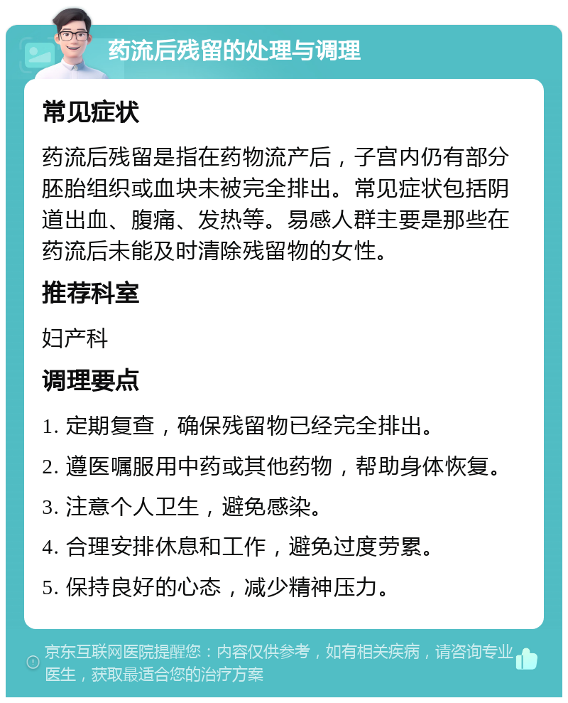 药流后残留的处理与调理 常见症状 药流后残留是指在药物流产后，子宫内仍有部分胚胎组织或血块未被完全排出。常见症状包括阴道出血、腹痛、发热等。易感人群主要是那些在药流后未能及时清除残留物的女性。 推荐科室 妇产科 调理要点 1. 定期复查，确保残留物已经完全排出。 2. 遵医嘱服用中药或其他药物，帮助身体恢复。 3. 注意个人卫生，避免感染。 4. 合理安排休息和工作，避免过度劳累。 5. 保持良好的心态，减少精神压力。