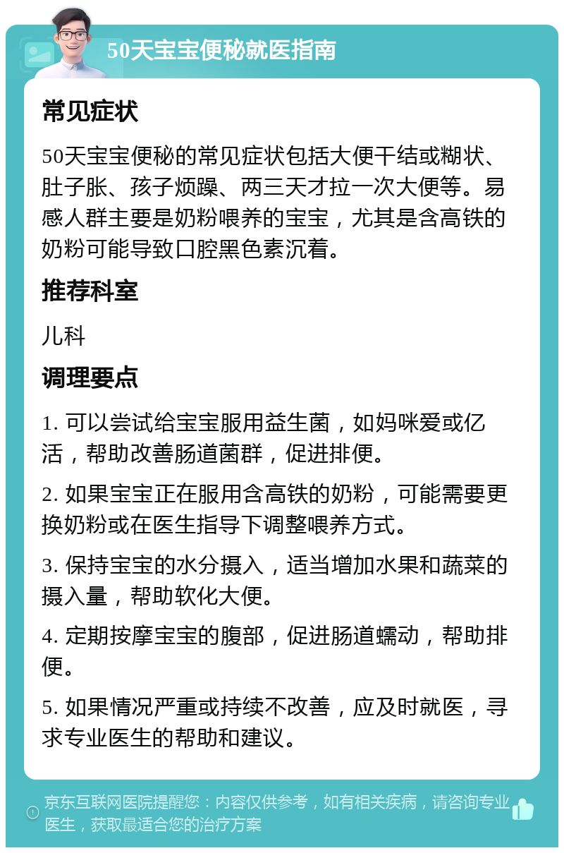 50天宝宝便秘就医指南 常见症状 50天宝宝便秘的常见症状包括大便干结或糊状、肚子胀、孩子烦躁、两三天才拉一次大便等。易感人群主要是奶粉喂养的宝宝，尤其是含高铁的奶粉可能导致口腔黑色素沉着。 推荐科室 儿科 调理要点 1. 可以尝试给宝宝服用益生菌，如妈咪爱或亿活，帮助改善肠道菌群，促进排便。 2. 如果宝宝正在服用含高铁的奶粉，可能需要更换奶粉或在医生指导下调整喂养方式。 3. 保持宝宝的水分摄入，适当增加水果和蔬菜的摄入量，帮助软化大便。 4. 定期按摩宝宝的腹部，促进肠道蠕动，帮助排便。 5. 如果情况严重或持续不改善，应及时就医，寻求专业医生的帮助和建议。