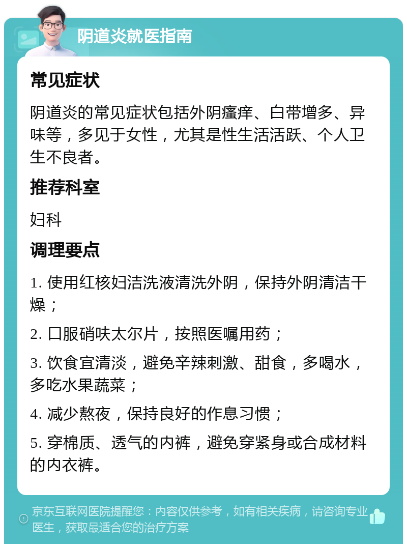 阴道炎就医指南 常见症状 阴道炎的常见症状包括外阴瘙痒、白带增多、异味等，多见于女性，尤其是性生活活跃、个人卫生不良者。 推荐科室 妇科 调理要点 1. 使用红核妇洁洗液清洗外阴，保持外阴清洁干燥； 2. 口服硝呋太尔片，按照医嘱用药； 3. 饮食宜清淡，避免辛辣刺激、甜食，多喝水，多吃水果蔬菜； 4. 减少熬夜，保持良好的作息习惯； 5. 穿棉质、透气的内裤，避免穿紧身或合成材料的内衣裤。