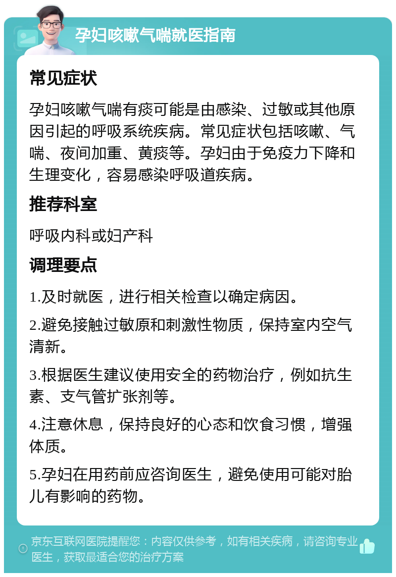 孕妇咳嗽气喘就医指南 常见症状 孕妇咳嗽气喘有痰可能是由感染、过敏或其他原因引起的呼吸系统疾病。常见症状包括咳嗽、气喘、夜间加重、黄痰等。孕妇由于免疫力下降和生理变化，容易感染呼吸道疾病。 推荐科室 呼吸内科或妇产科 调理要点 1.及时就医，进行相关检查以确定病因。 2.避免接触过敏原和刺激性物质，保持室内空气清新。 3.根据医生建议使用安全的药物治疗，例如抗生素、支气管扩张剂等。 4.注意休息，保持良好的心态和饮食习惯，增强体质。 5.孕妇在用药前应咨询医生，避免使用可能对胎儿有影响的药物。