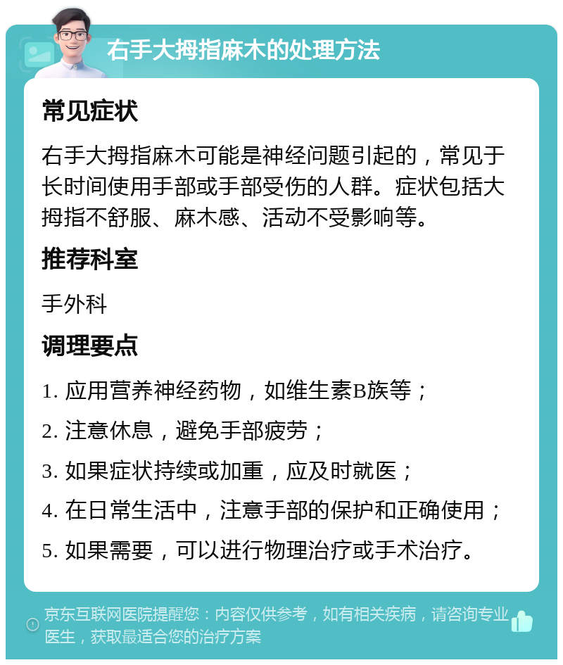 右手大拇指麻木的处理方法 常见症状 右手大拇指麻木可能是神经问题引起的，常见于长时间使用手部或手部受伤的人群。症状包括大拇指不舒服、麻木感、活动不受影响等。 推荐科室 手外科 调理要点 1. 应用营养神经药物，如维生素B族等； 2. 注意休息，避免手部疲劳； 3. 如果症状持续或加重，应及时就医； 4. 在日常生活中，注意手部的保护和正确使用； 5. 如果需要，可以进行物理治疗或手术治疗。