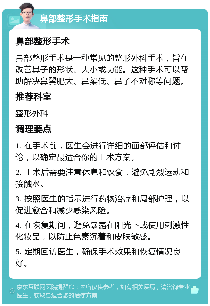 鼻部整形手术指南 鼻部整形手术 鼻部整形手术是一种常见的整形外科手术，旨在改善鼻子的形状、大小或功能。这种手术可以帮助解决鼻翼肥大、鼻梁低、鼻子不对称等问题。 推荐科室 整形外科 调理要点 1. 在手术前，医生会进行详细的面部评估和讨论，以确定最适合你的手术方案。 2. 手术后需要注意休息和饮食，避免剧烈运动和接触水。 3. 按照医生的指示进行药物治疗和局部护理，以促进愈合和减少感染风险。 4. 在恢复期间，避免暴露在阳光下或使用刺激性化妆品，以防止色素沉着和皮肤敏感。 5. 定期回访医生，确保手术效果和恢复情况良好。