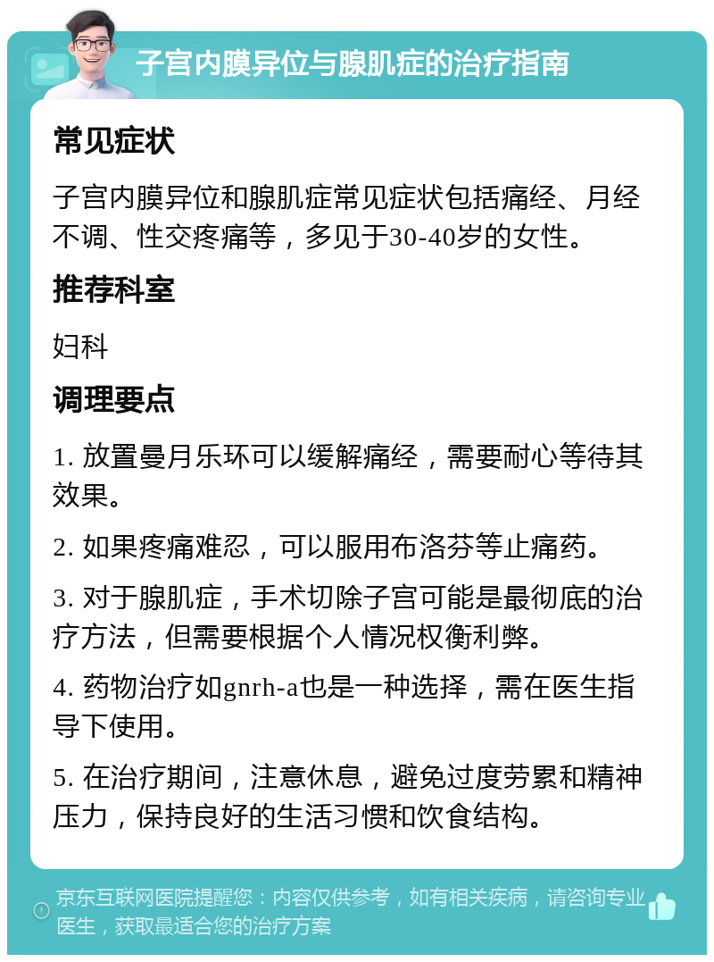 子宫内膜异位与腺肌症的治疗指南 常见症状 子宫内膜异位和腺肌症常见症状包括痛经、月经不调、性交疼痛等，多见于30-40岁的女性。 推荐科室 妇科 调理要点 1. 放置曼月乐环可以缓解痛经，需要耐心等待其效果。 2. 如果疼痛难忍，可以服用布洛芬等止痛药。 3. 对于腺肌症，手术切除子宫可能是最彻底的治疗方法，但需要根据个人情况权衡利弊。 4. 药物治疗如gnrh-a也是一种选择，需在医生指导下使用。 5. 在治疗期间，注意休息，避免过度劳累和精神压力，保持良好的生活习惯和饮食结构。