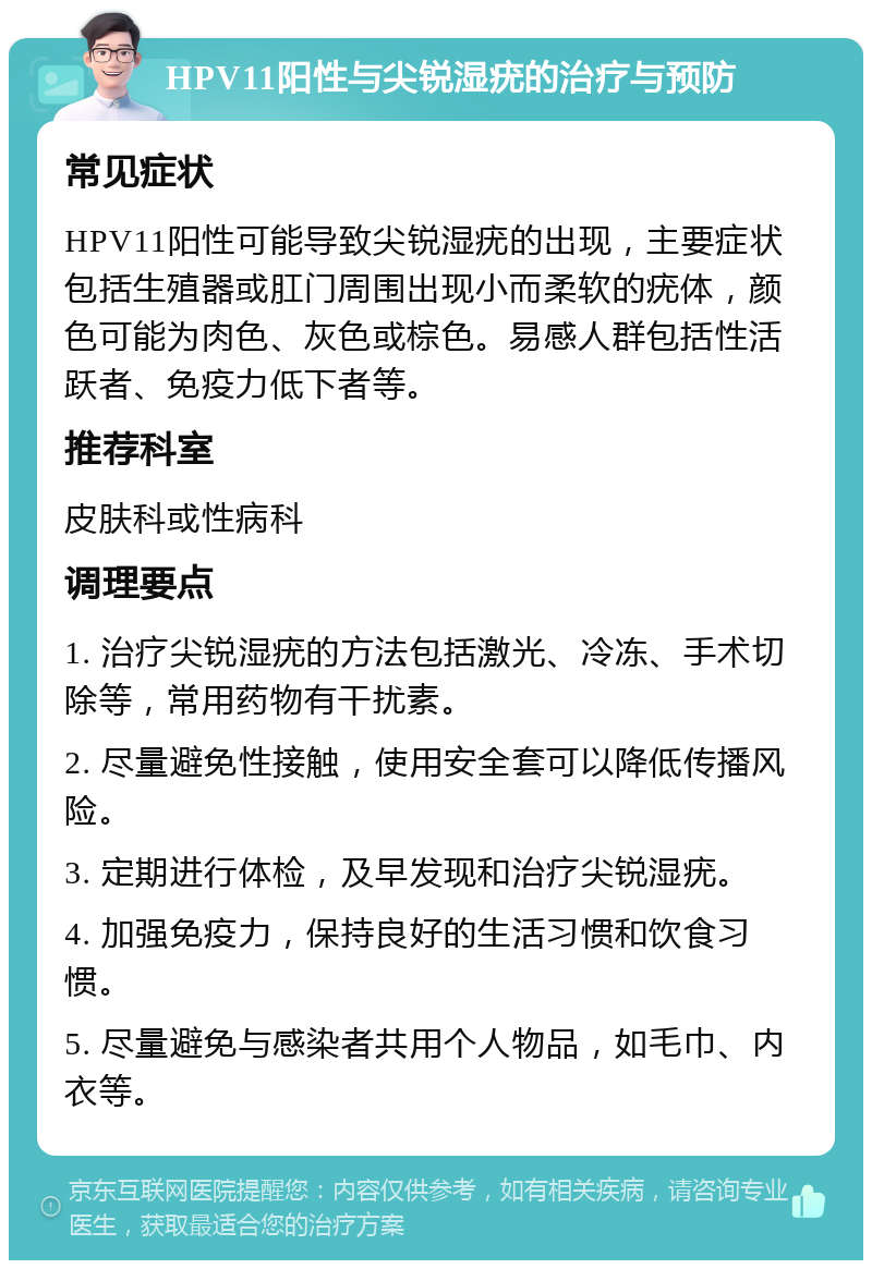 HPV11阳性与尖锐湿疣的治疗与预防 常见症状 HPV11阳性可能导致尖锐湿疣的出现，主要症状包括生殖器或肛门周围出现小而柔软的疣体，颜色可能为肉色、灰色或棕色。易感人群包括性活跃者、免疫力低下者等。 推荐科室 皮肤科或性病科 调理要点 1. 治疗尖锐湿疣的方法包括激光、冷冻、手术切除等，常用药物有干扰素。 2. 尽量避免性接触，使用安全套可以降低传播风险。 3. 定期进行体检，及早发现和治疗尖锐湿疣。 4. 加强免疫力，保持良好的生活习惯和饮食习惯。 5. 尽量避免与感染者共用个人物品，如毛巾、内衣等。