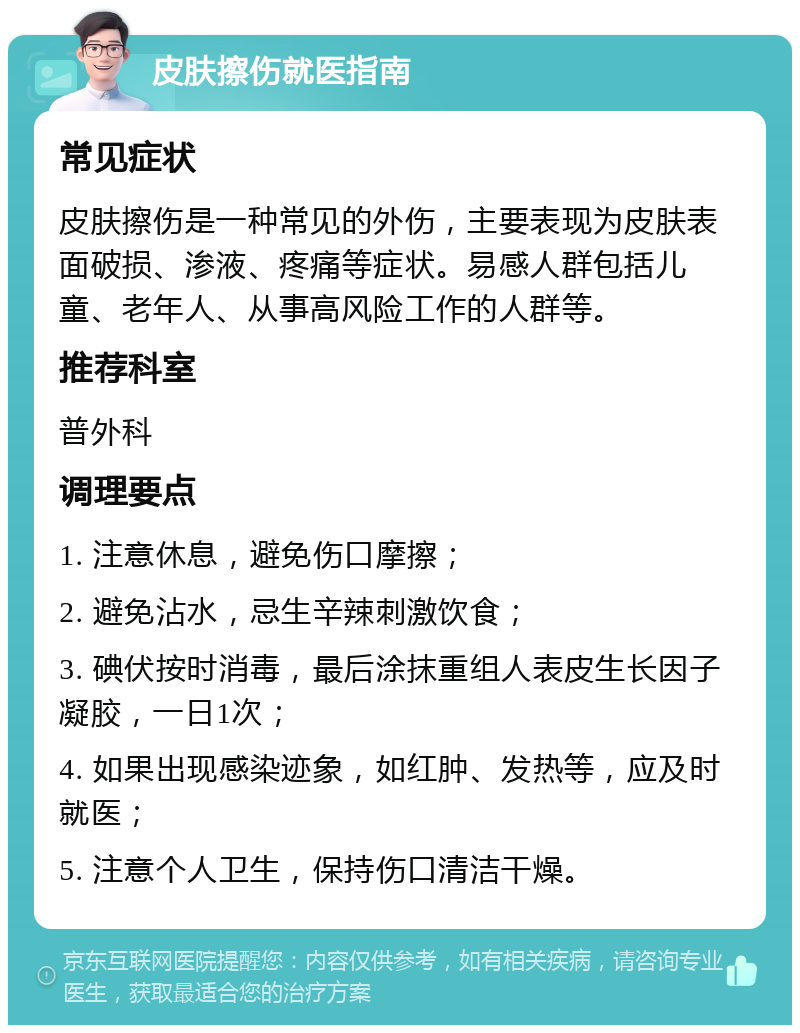 皮肤擦伤就医指南 常见症状 皮肤擦伤是一种常见的外伤，主要表现为皮肤表面破损、渗液、疼痛等症状。易感人群包括儿童、老年人、从事高风险工作的人群等。 推荐科室 普外科 调理要点 1. 注意休息，避免伤口摩擦； 2. 避免沾水，忌生辛辣刺激饮食； 3. 碘伏按时消毒，最后涂抹重组人表皮生长因子凝胶，一日1次； 4. 如果出现感染迹象，如红肿、发热等，应及时就医； 5. 注意个人卫生，保持伤口清洁干燥。