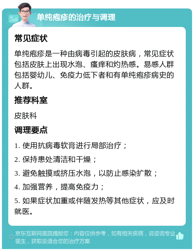 单纯疱疹的治疗与调理 常见症状 单纯疱疹是一种由病毒引起的皮肤病，常见症状包括皮肤上出现水泡、瘙痒和灼热感。易感人群包括婴幼儿、免疫力低下者和有单纯疱疹病史的人群。 推荐科室 皮肤科 调理要点 1. 使用抗病毒软膏进行局部治疗； 2. 保持患处清洁和干燥； 3. 避免触摸或挤压水泡，以防止感染扩散； 4. 加强营养，提高免疫力； 5. 如果症状加重或伴随发热等其他症状，应及时就医。