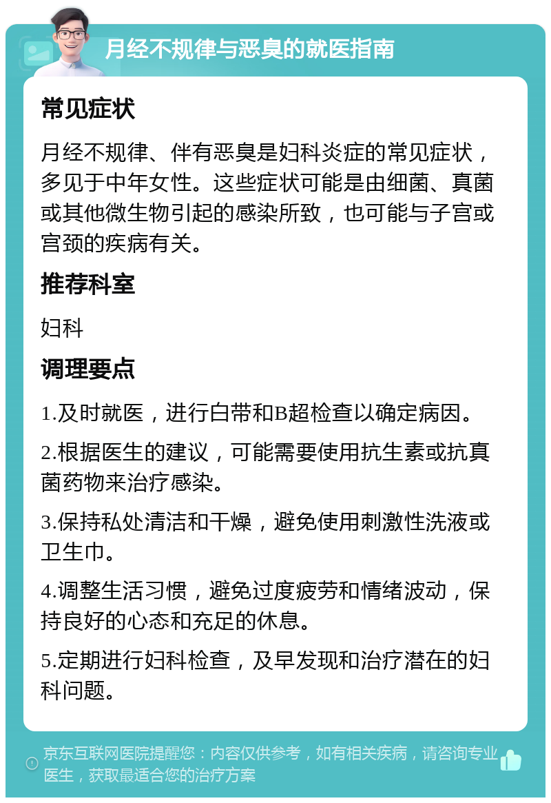 月经不规律与恶臭的就医指南 常见症状 月经不规律、伴有恶臭是妇科炎症的常见症状，多见于中年女性。这些症状可能是由细菌、真菌或其他微生物引起的感染所致，也可能与子宫或宫颈的疾病有关。 推荐科室 妇科 调理要点 1.及时就医，进行白带和B超检查以确定病因。 2.根据医生的建议，可能需要使用抗生素或抗真菌药物来治疗感染。 3.保持私处清洁和干燥，避免使用刺激性洗液或卫生巾。 4.调整生活习惯，避免过度疲劳和情绪波动，保持良好的心态和充足的休息。 5.定期进行妇科检查，及早发现和治疗潜在的妇科问题。