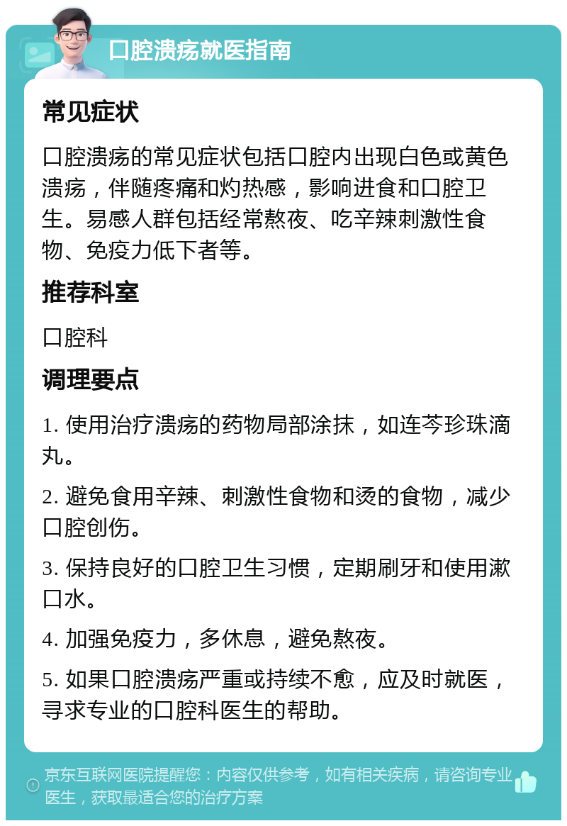 口腔溃疡就医指南 常见症状 口腔溃疡的常见症状包括口腔内出现白色或黄色溃疡，伴随疼痛和灼热感，影响进食和口腔卫生。易感人群包括经常熬夜、吃辛辣刺激性食物、免疫力低下者等。 推荐科室 口腔科 调理要点 1. 使用治疗溃疡的药物局部涂抹，如连芩珍珠滴丸。 2. 避免食用辛辣、刺激性食物和烫的食物，减少口腔创伤。 3. 保持良好的口腔卫生习惯，定期刷牙和使用漱口水。 4. 加强免疫力，多休息，避免熬夜。 5. 如果口腔溃疡严重或持续不愈，应及时就医，寻求专业的口腔科医生的帮助。