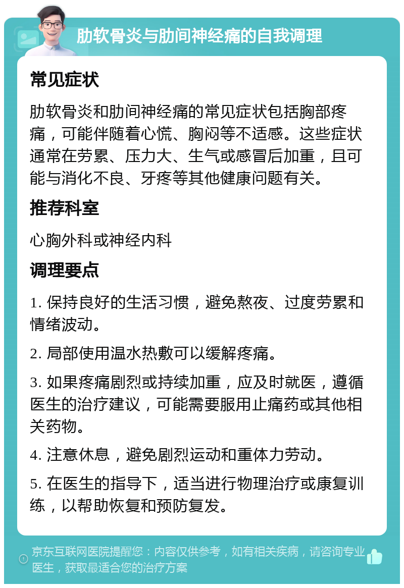 肋软骨炎与肋间神经痛的自我调理 常见症状 肋软骨炎和肋间神经痛的常见症状包括胸部疼痛，可能伴随着心慌、胸闷等不适感。这些症状通常在劳累、压力大、生气或感冒后加重，且可能与消化不良、牙疼等其他健康问题有关。 推荐科室 心胸外科或神经内科 调理要点 1. 保持良好的生活习惯，避免熬夜、过度劳累和情绪波动。 2. 局部使用温水热敷可以缓解疼痛。 3. 如果疼痛剧烈或持续加重，应及时就医，遵循医生的治疗建议，可能需要服用止痛药或其他相关药物。 4. 注意休息，避免剧烈运动和重体力劳动。 5. 在医生的指导下，适当进行物理治疗或康复训练，以帮助恢复和预防复发。