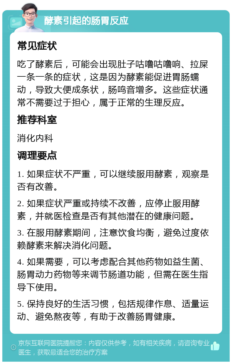 酵素引起的肠胃反应 常见症状 吃了酵素后，可能会出现肚子咕噜咕噜响、拉屎一条一条的症状，这是因为酵素能促进胃肠蠕动，导致大便成条状，肠鸣音增多。这些症状通常不需要过于担心，属于正常的生理反应。 推荐科室 消化内科 调理要点 1. 如果症状不严重，可以继续服用酵素，观察是否有改善。 2. 如果症状严重或持续不改善，应停止服用酵素，并就医检查是否有其他潜在的健康问题。 3. 在服用酵素期间，注意饮食均衡，避免过度依赖酵素来解决消化问题。 4. 如果需要，可以考虑配合其他药物如益生菌、肠胃动力药物等来调节肠道功能，但需在医生指导下使用。 5. 保持良好的生活习惯，包括规律作息、适量运动、避免熬夜等，有助于改善肠胃健康。