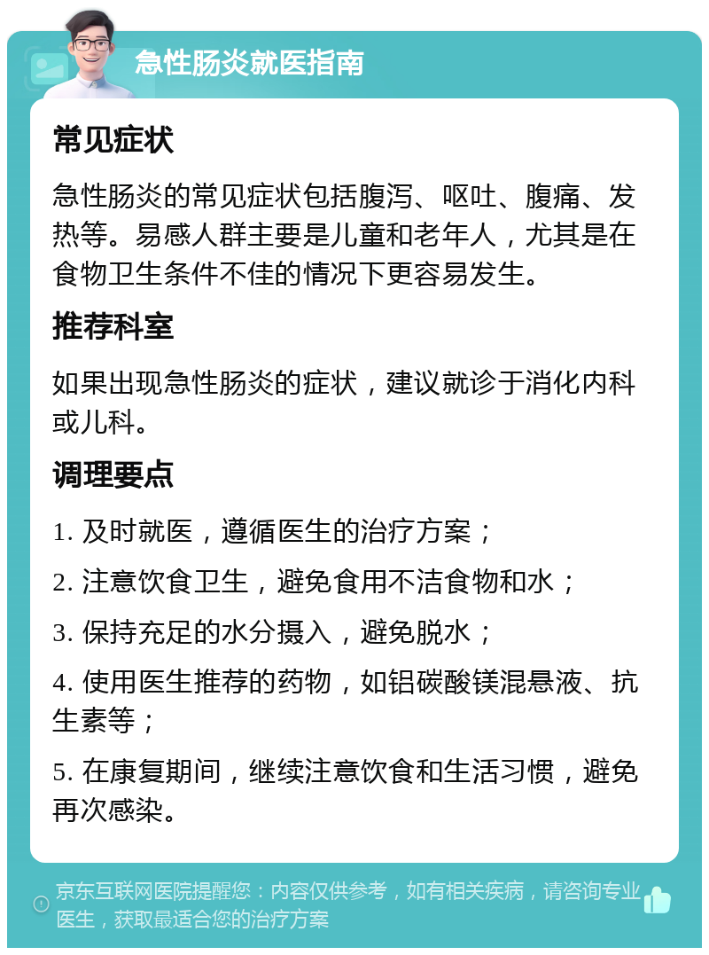 急性肠炎就医指南 常见症状 急性肠炎的常见症状包括腹泻、呕吐、腹痛、发热等。易感人群主要是儿童和老年人，尤其是在食物卫生条件不佳的情况下更容易发生。 推荐科室 如果出现急性肠炎的症状，建议就诊于消化内科或儿科。 调理要点 1. 及时就医，遵循医生的治疗方案； 2. 注意饮食卫生，避免食用不洁食物和水； 3. 保持充足的水分摄入，避免脱水； 4. 使用医生推荐的药物，如铝碳酸镁混悬液、抗生素等； 5. 在康复期间，继续注意饮食和生活习惯，避免再次感染。