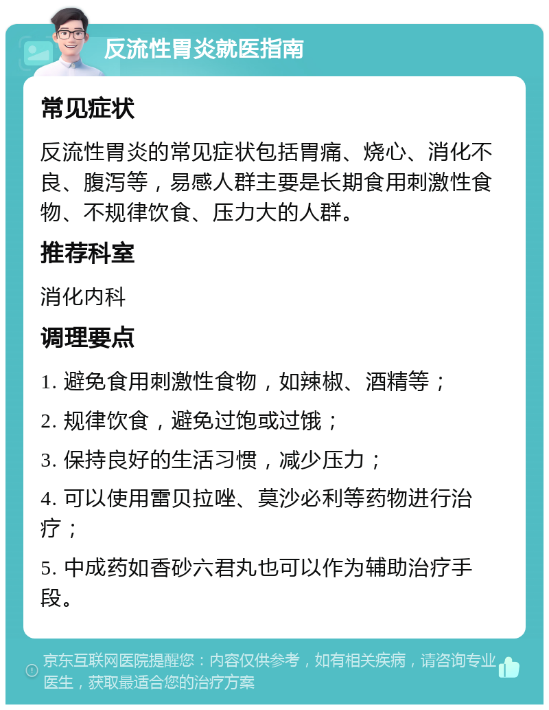 反流性胃炎就医指南 常见症状 反流性胃炎的常见症状包括胃痛、烧心、消化不良、腹泻等，易感人群主要是长期食用刺激性食物、不规律饮食、压力大的人群。 推荐科室 消化内科 调理要点 1. 避免食用刺激性食物，如辣椒、酒精等； 2. 规律饮食，避免过饱或过饿； 3. 保持良好的生活习惯，减少压力； 4. 可以使用雷贝拉唑、莫沙必利等药物进行治疗； 5. 中成药如香砂六君丸也可以作为辅助治疗手段。