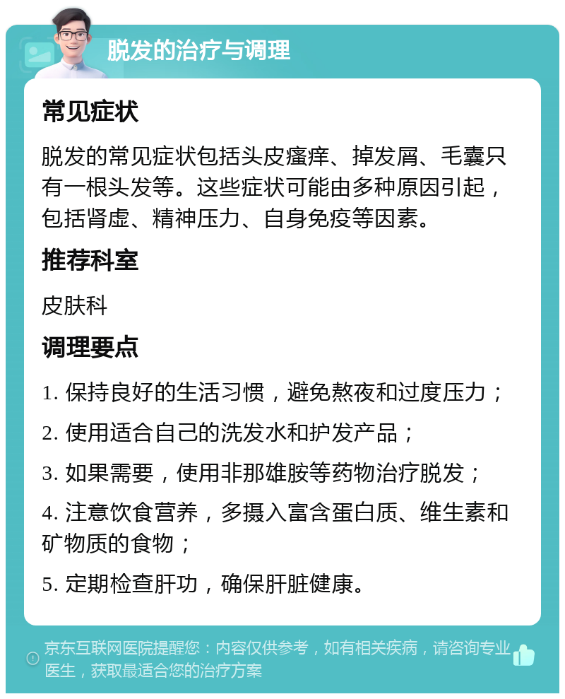 脱发的治疗与调理 常见症状 脱发的常见症状包括头皮瘙痒、掉发屑、毛囊只有一根头发等。这些症状可能由多种原因引起，包括肾虚、精神压力、自身免疫等因素。 推荐科室 皮肤科 调理要点 1. 保持良好的生活习惯，避免熬夜和过度压力； 2. 使用适合自己的洗发水和护发产品； 3. 如果需要，使用非那雄胺等药物治疗脱发； 4. 注意饮食营养，多摄入富含蛋白质、维生素和矿物质的食物； 5. 定期检查肝功，确保肝脏健康。