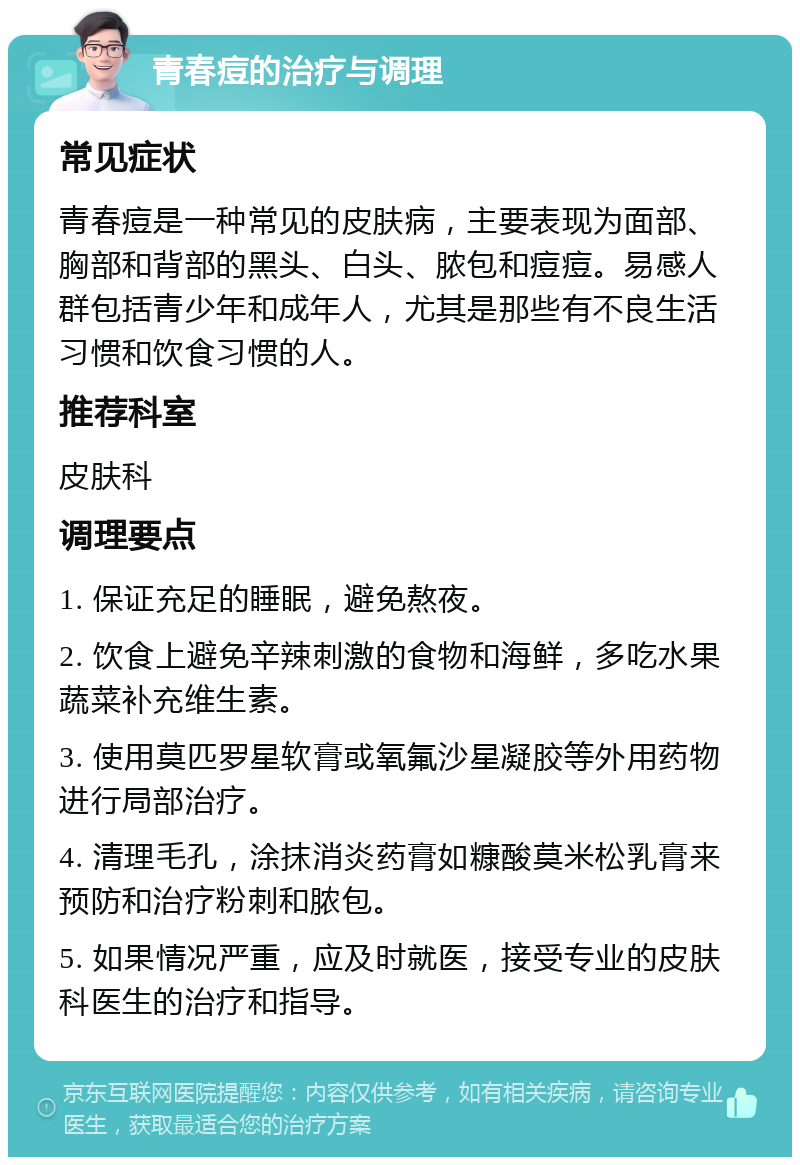 青春痘的治疗与调理 常见症状 青春痘是一种常见的皮肤病，主要表现为面部、胸部和背部的黑头、白头、脓包和痘痘。易感人群包括青少年和成年人，尤其是那些有不良生活习惯和饮食习惯的人。 推荐科室 皮肤科 调理要点 1. 保证充足的睡眠，避免熬夜。 2. 饮食上避免辛辣刺激的食物和海鲜，多吃水果蔬菜补充维生素。 3. 使用莫匹罗星软膏或氧氟沙星凝胶等外用药物进行局部治疗。 4. 清理毛孔，涂抹消炎药膏如糠酸莫米松乳膏来预防和治疗粉刺和脓包。 5. 如果情况严重，应及时就医，接受专业的皮肤科医生的治疗和指导。