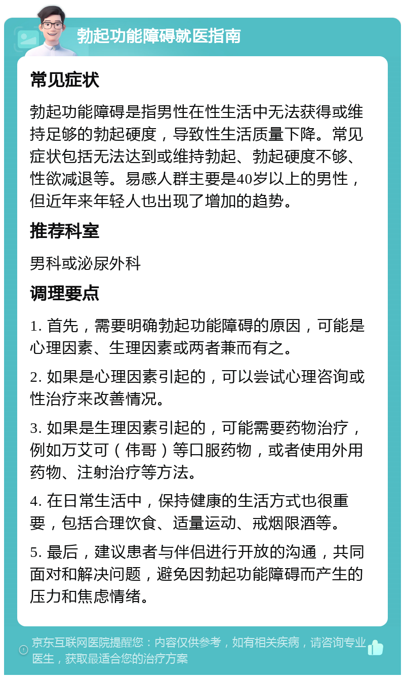 勃起功能障碍就医指南 常见症状 勃起功能障碍是指男性在性生活中无法获得或维持足够的勃起硬度，导致性生活质量下降。常见症状包括无法达到或维持勃起、勃起硬度不够、性欲减退等。易感人群主要是40岁以上的男性，但近年来年轻人也出现了增加的趋势。 推荐科室 男科或泌尿外科 调理要点 1. 首先，需要明确勃起功能障碍的原因，可能是心理因素、生理因素或两者兼而有之。 2. 如果是心理因素引起的，可以尝试心理咨询或性治疗来改善情况。 3. 如果是生理因素引起的，可能需要药物治疗，例如万艾可（伟哥）等口服药物，或者使用外用药物、注射治疗等方法。 4. 在日常生活中，保持健康的生活方式也很重要，包括合理饮食、适量运动、戒烟限酒等。 5. 最后，建议患者与伴侣进行开放的沟通，共同面对和解决问题，避免因勃起功能障碍而产生的压力和焦虑情绪。