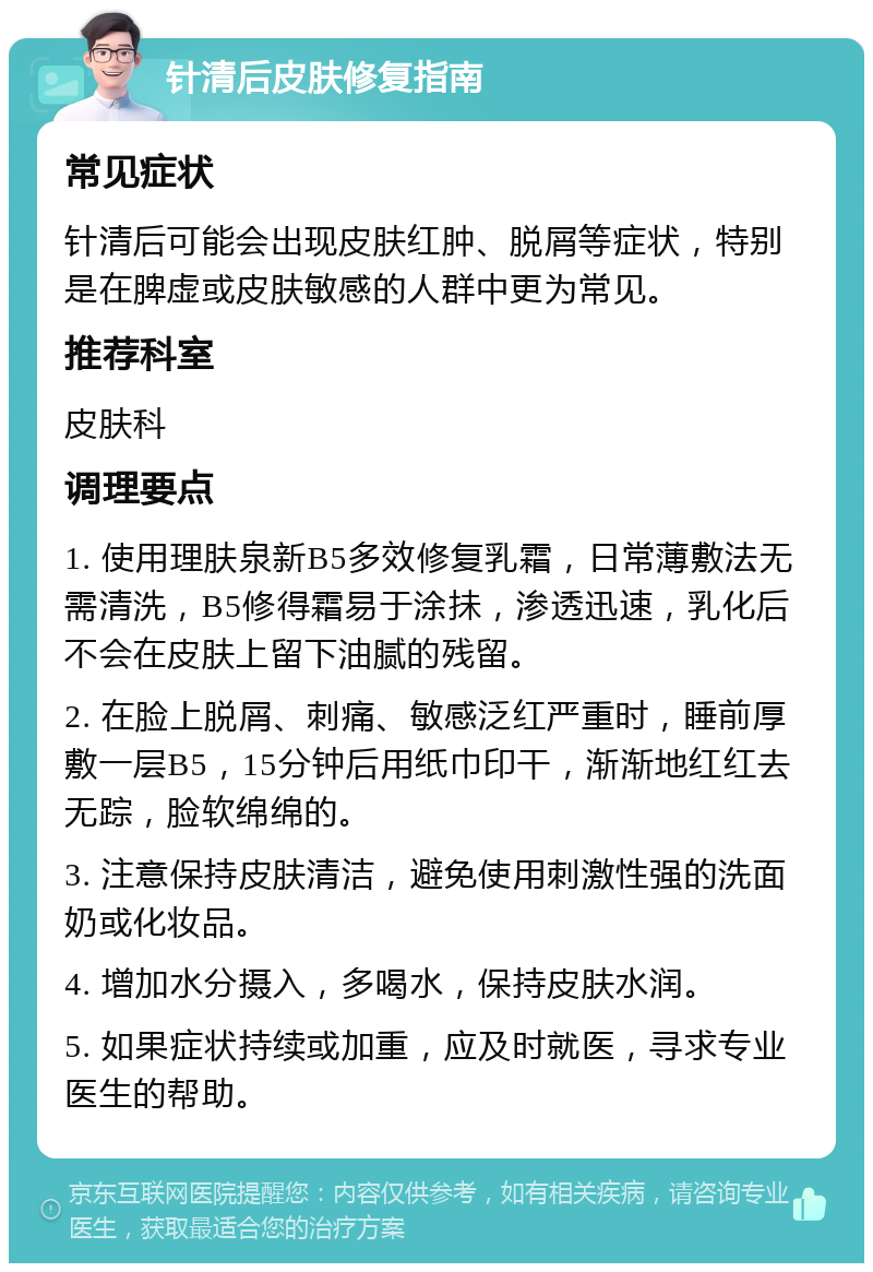 针清后皮肤修复指南 常见症状 针清后可能会出现皮肤红肿、脱屑等症状，特别是在脾虚或皮肤敏感的人群中更为常见。 推荐科室 皮肤科 调理要点 1. 使用理肤泉新B5多效修复乳霜，日常薄敷法无需清洗，B5修得霜易于涂抺，渗透迅速，乳化后不会在皮肤上留下油腻的残留。 2. 在脸上脱屑、刺痛、敏感泛红严重时，睡前厚敷一层B5，15分钟后用纸巾印干，渐渐地红红去无踪，脸软绵绵的。 3. 注意保持皮肤清洁，避免使用刺激性强的洗面奶或化妆品。 4. 增加水分摄入，多喝水，保持皮肤水润。 5. 如果症状持续或加重，应及时就医，寻求专业医生的帮助。