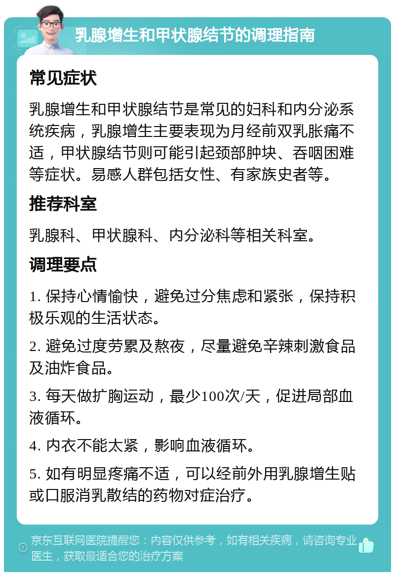 乳腺增生和甲状腺结节的调理指南 常见症状 乳腺增生和甲状腺结节是常见的妇科和内分泌系统疾病，乳腺增生主要表现为月经前双乳胀痛不适，甲状腺结节则可能引起颈部肿块、吞咽困难等症状。易感人群包括女性、有家族史者等。 推荐科室 乳腺科、甲状腺科、内分泌科等相关科室。 调理要点 1. 保持心情愉快，避免过分焦虑和紧张，保持积极乐观的生活状态。 2. 避免过度劳累及熬夜，尽量避免辛辣刺激食品及油炸食品。 3. 每天做扩胸运动，最少100次/天，促进局部血液循环。 4. 内衣不能太紧，影响血液循环。 5. 如有明显疼痛不适，可以经前外用乳腺增生贴或口服消乳散结的药物对症治疗。