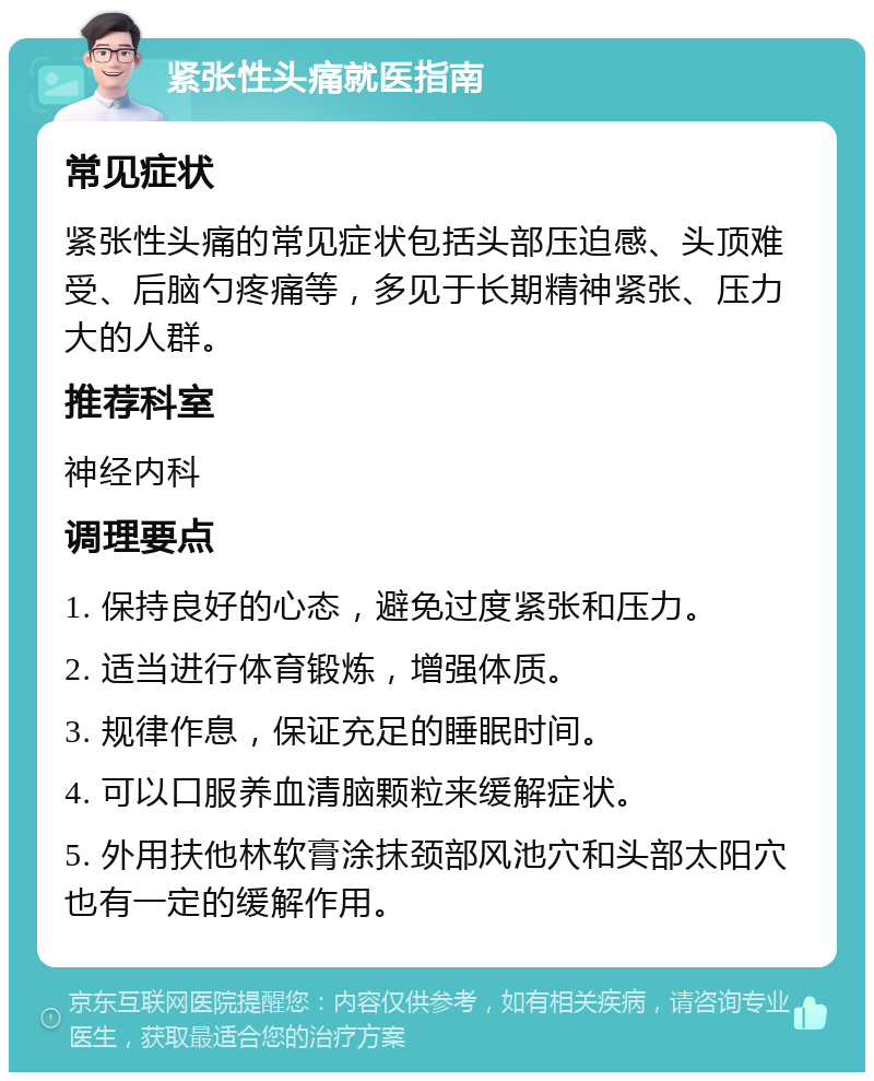 紧张性头痛就医指南 常见症状 紧张性头痛的常见症状包括头部压迫感、头顶难受、后脑勺疼痛等，多见于长期精神紧张、压力大的人群。 推荐科室 神经内科 调理要点 1. 保持良好的心态，避免过度紧张和压力。 2. 适当进行体育锻炼，增强体质。 3. 规律作息，保证充足的睡眠时间。 4. 可以口服养血清脑颗粒来缓解症状。 5. 外用扶他林软膏涂抹颈部风池穴和头部太阳穴也有一定的缓解作用。