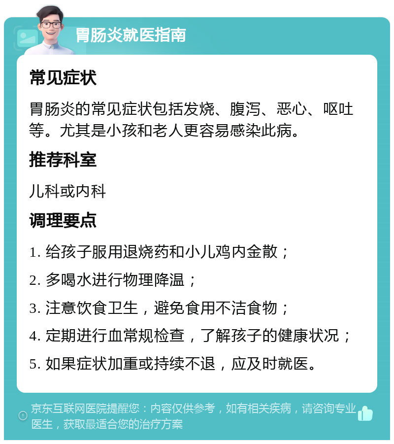 胃肠炎就医指南 常见症状 胃肠炎的常见症状包括发烧、腹泻、恶心、呕吐等。尤其是小孩和老人更容易感染此病。 推荐科室 儿科或内科 调理要点 1. 给孩子服用退烧药和小儿鸡内金散； 2. 多喝水进行物理降温； 3. 注意饮食卫生，避免食用不洁食物； 4. 定期进行血常规检查，了解孩子的健康状况； 5. 如果症状加重或持续不退，应及时就医。