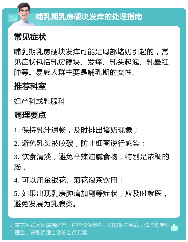 哺乳期乳房硬块发痒的处理指南 常见症状 哺乳期乳房硬块发痒可能是局部堵奶引起的，常见症状包括乳房硬块、发痒、乳头起泡、乳晕红肿等。易感人群主要是哺乳期的女性。 推荐科室 妇产科或乳腺科 调理要点 1. 保持乳汁通畅，及时排出堵奶现象； 2. 避免乳头被咬破，防止细菌逆行感染； 3. 饮食清淡，避免辛辣油腻食物，特别是浓稠的汤； 4. 可以用金银花、菊花泡茶饮用； 5. 如果出现乳房肿痛加剧等症状，应及时就医，避免发展为乳腺炎。