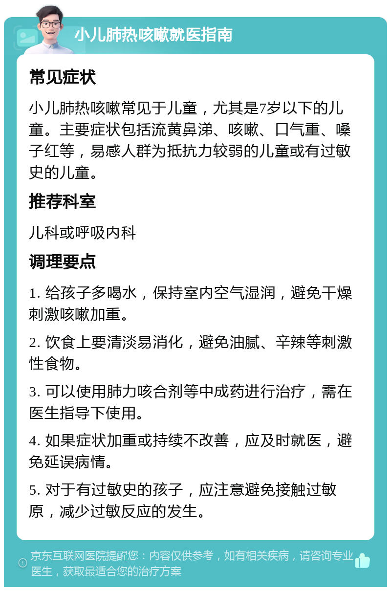 小儿肺热咳嗽就医指南 常见症状 小儿肺热咳嗽常见于儿童，尤其是7岁以下的儿童。主要症状包括流黄鼻涕、咳嗽、口气重、嗓子红等，易感人群为抵抗力较弱的儿童或有过敏史的儿童。 推荐科室 儿科或呼吸内科 调理要点 1. 给孩子多喝水，保持室内空气湿润，避免干燥刺激咳嗽加重。 2. 饮食上要清淡易消化，避免油腻、辛辣等刺激性食物。 3. 可以使用肺力咳合剂等中成药进行治疗，需在医生指导下使用。 4. 如果症状加重或持续不改善，应及时就医，避免延误病情。 5. 对于有过敏史的孩子，应注意避免接触过敏原，减少过敏反应的发生。