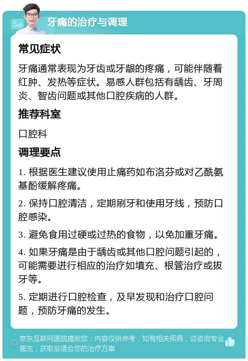 牙痛的治疗与调理 常见症状 牙痛通常表现为牙齿或牙龈的疼痛，可能伴随着红肿、发热等症状。易感人群包括有龋齿、牙周炎、智齿问题或其他口腔疾病的人群。 推荐科室 口腔科 调理要点 1. 根据医生建议使用止痛药如布洛芬或对乙酰氨基酚缓解疼痛。 2. 保持口腔清洁，定期刷牙和使用牙线，预防口腔感染。 3. 避免食用过硬或过热的食物，以免加重牙痛。 4. 如果牙痛是由于龋齿或其他口腔问题引起的，可能需要进行相应的治疗如填充、根管治疗或拔牙等。 5. 定期进行口腔检查，及早发现和治疗口腔问题，预防牙痛的发生。