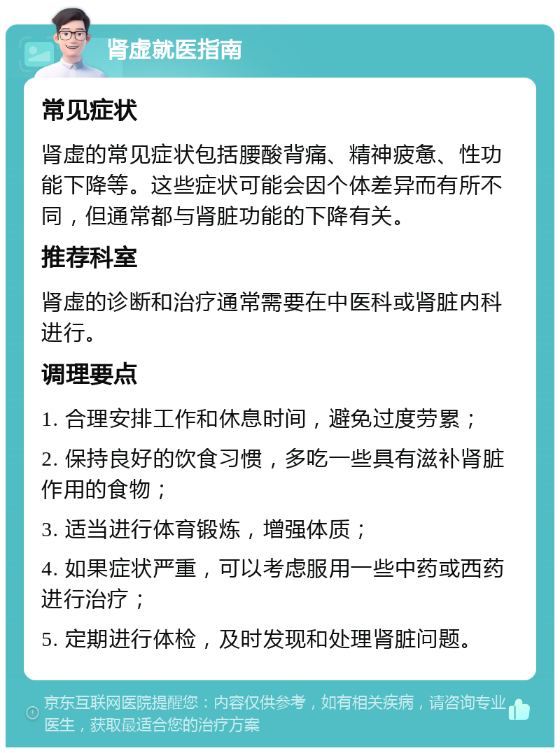 肾虚就医指南 常见症状 肾虚的常见症状包括腰酸背痛、精神疲惫、性功能下降等。这些症状可能会因个体差异而有所不同，但通常都与肾脏功能的下降有关。 推荐科室 肾虚的诊断和治疗通常需要在中医科或肾脏内科进行。 调理要点 1. 合理安排工作和休息时间，避免过度劳累； 2. 保持良好的饮食习惯，多吃一些具有滋补肾脏作用的食物； 3. 适当进行体育锻炼，增强体质； 4. 如果症状严重，可以考虑服用一些中药或西药进行治疗； 5. 定期进行体检，及时发现和处理肾脏问题。