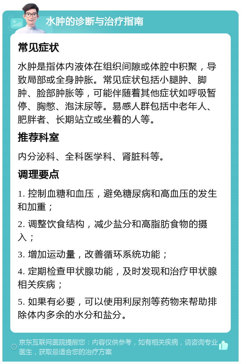 水肿的诊断与治疗指南 常见症状 水肿是指体内液体在组织间隙或体腔中积聚，导致局部或全身肿胀。常见症状包括小腿肿、脚肿、脸部肿胀等，可能伴随着其他症状如呼吸暂停、胸憋、泡沫尿等。易感人群包括中老年人、肥胖者、长期站立或坐着的人等。 推荐科室 内分泌科、全科医学科、肾脏科等。 调理要点 1. 控制血糖和血压，避免糖尿病和高血压的发生和加重； 2. 调整饮食结构，减少盐分和高脂肪食物的摄入； 3. 增加运动量，改善循环系统功能； 4. 定期检查甲状腺功能，及时发现和治疗甲状腺相关疾病； 5. 如果有必要，可以使用利尿剂等药物来帮助排除体内多余的水分和盐分。