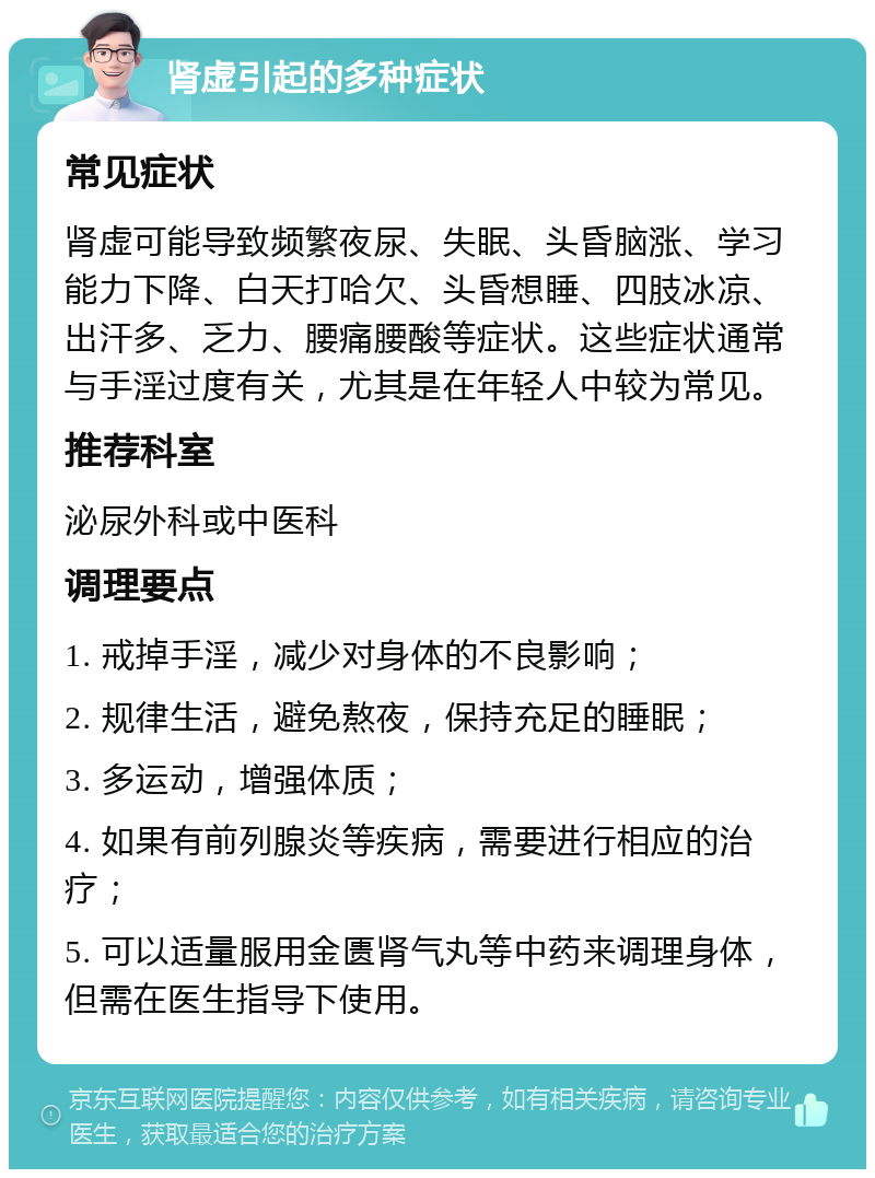 肾虚引起的多种症状 常见症状 肾虚可能导致频繁夜尿、失眠、头昏脑涨、学习能力下降、白天打哈欠、头昏想睡、四肢冰凉、出汗多、乏力、腰痛腰酸等症状。这些症状通常与手淫过度有关，尤其是在年轻人中较为常见。 推荐科室 泌尿外科或中医科 调理要点 1. 戒掉手淫，减少对身体的不良影响； 2. 规律生活，避免熬夜，保持充足的睡眠； 3. 多运动，增强体质； 4. 如果有前列腺炎等疾病，需要进行相应的治疗； 5. 可以适量服用金匮肾气丸等中药来调理身体，但需在医生指导下使用。