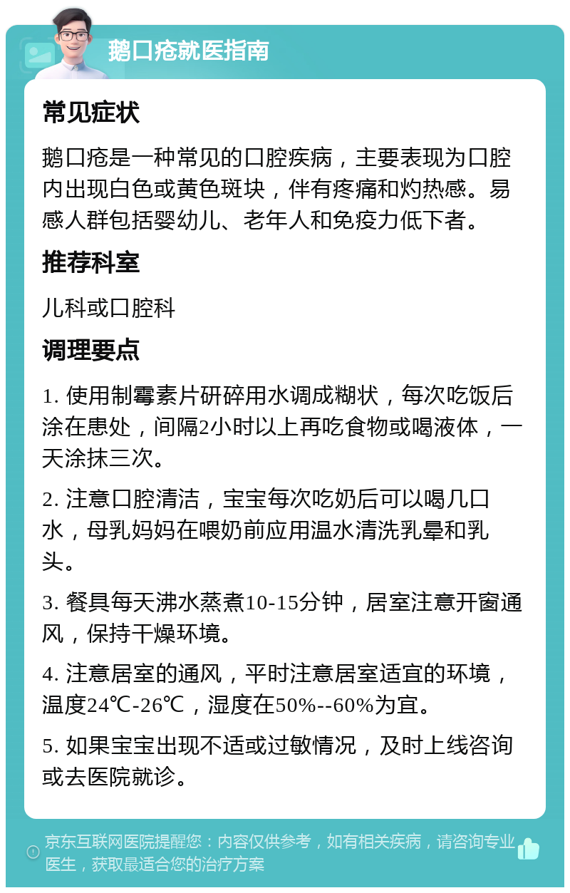 鹅口疮就医指南 常见症状 鹅口疮是一种常见的口腔疾病，主要表现为口腔内出现白色或黄色斑块，伴有疼痛和灼热感。易感人群包括婴幼儿、老年人和免疫力低下者。 推荐科室 儿科或口腔科 调理要点 1. 使用制霉素片研碎用水调成糊状，每次吃饭后涂在患处，间隔2小时以上再吃食物或喝液体，一天涂抹三次。 2. 注意口腔清洁，宝宝每次吃奶后可以喝几口水，母乳妈妈在喂奶前应用温水清洗乳晕和乳头。 3. 餐具每天沸水蒸煮10-15分钟，居室注意开窗通风，保持干燥环境。 4. 注意居室的通风，平时注意居室适宜的环境，温度24℃-26℃，湿度在50%--60%为宜。 5. 如果宝宝出现不适或过敏情况，及时上线咨询或去医院就诊。