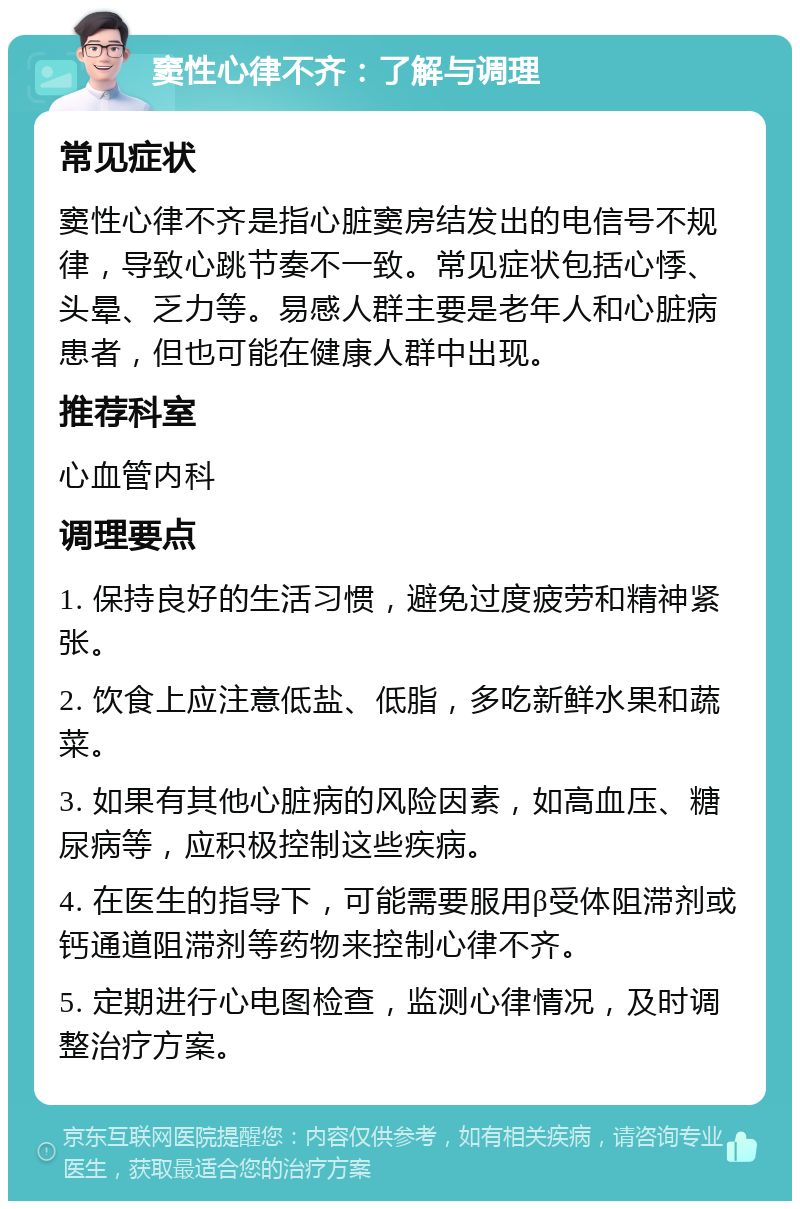 窦性心律不齐：了解与调理 常见症状 窦性心律不齐是指心脏窦房结发出的电信号不规律，导致心跳节奏不一致。常见症状包括心悸、头晕、乏力等。易感人群主要是老年人和心脏病患者，但也可能在健康人群中出现。 推荐科室 心血管内科 调理要点 1. 保持良好的生活习惯，避免过度疲劳和精神紧张。 2. 饮食上应注意低盐、低脂，多吃新鲜水果和蔬菜。 3. 如果有其他心脏病的风险因素，如高血压、糖尿病等，应积极控制这些疾病。 4. 在医生的指导下，可能需要服用β受体阻滞剂或钙通道阻滞剂等药物来控制心律不齐。 5. 定期进行心电图检查，监测心律情况，及时调整治疗方案。