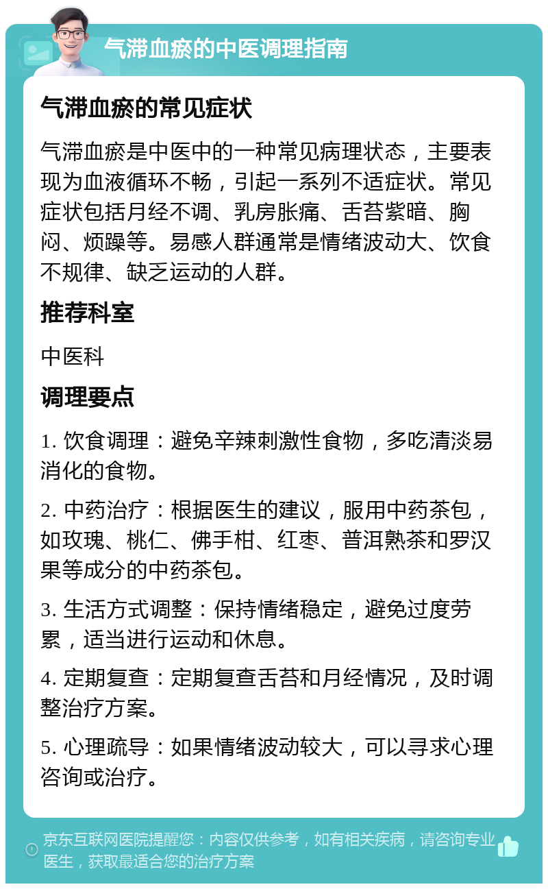 气滞血瘀的中医调理指南 气滞血瘀的常见症状 气滞血瘀是中医中的一种常见病理状态，主要表现为血液循环不畅，引起一系列不适症状。常见症状包括月经不调、乳房胀痛、舌苔紫暗、胸闷、烦躁等。易感人群通常是情绪波动大、饮食不规律、缺乏运动的人群。 推荐科室 中医科 调理要点 1. 饮食调理：避免辛辣刺激性食物，多吃清淡易消化的食物。 2. 中药治疗：根据医生的建议，服用中药茶包，如玫瑰、桃仁、佛手柑、红枣、普洱熟茶和罗汉果等成分的中药茶包。 3. 生活方式调整：保持情绪稳定，避免过度劳累，适当进行运动和休息。 4. 定期复查：定期复查舌苔和月经情况，及时调整治疗方案。 5. 心理疏导：如果情绪波动较大，可以寻求心理咨询或治疗。