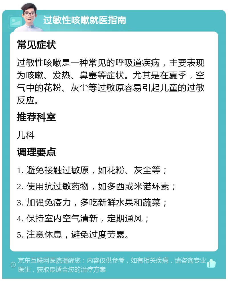 过敏性咳嗽就医指南 常见症状 过敏性咳嗽是一种常见的呼吸道疾病，主要表现为咳嗽、发热、鼻塞等症状。尤其是在夏季，空气中的花粉、灰尘等过敏原容易引起儿童的过敏反应。 推荐科室 儿科 调理要点 1. 避免接触过敏原，如花粉、灰尘等； 2. 使用抗过敏药物，如多西或米诺环素； 3. 加强免疫力，多吃新鲜水果和蔬菜； 4. 保持室内空气清新，定期通风； 5. 注意休息，避免过度劳累。