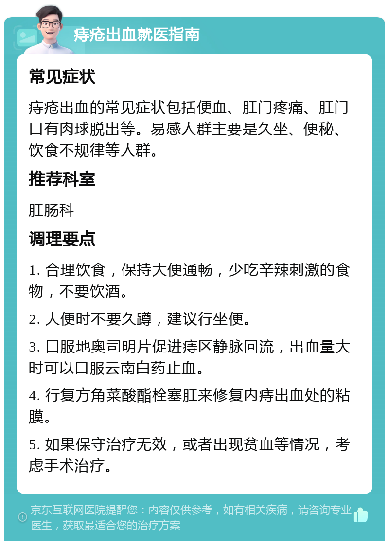 痔疮出血就医指南 常见症状 痔疮出血的常见症状包括便血、肛门疼痛、肛门口有肉球脱出等。易感人群主要是久坐、便秘、饮食不规律等人群。 推荐科室 肛肠科 调理要点 1. 合理饮食，保持大便通畅，少吃辛辣刺激的食物，不要饮酒。 2. 大便时不要久蹲，建议行坐便。 3. 口服地奥司明片促进痔区静脉回流，出血量大时可以口服云南白药止血。 4. 行复方角菜酸酯栓塞肛来修复内痔出血处的粘膜。 5. 如果保守治疗无效，或者出现贫血等情况，考虑手术治疗。