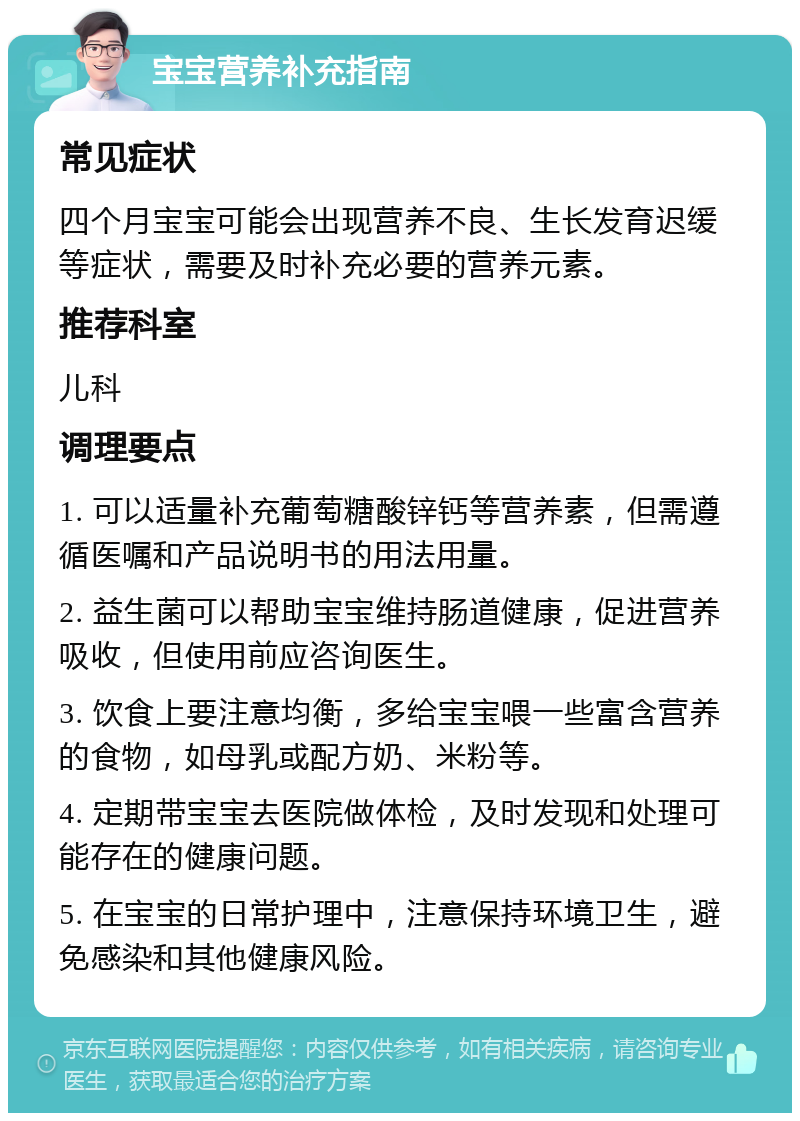 宝宝营养补充指南 常见症状 四个月宝宝可能会出现营养不良、生长发育迟缓等症状，需要及时补充必要的营养元素。 推荐科室 儿科 调理要点 1. 可以适量补充葡萄糖酸锌钙等营养素，但需遵循医嘱和产品说明书的用法用量。 2. 益生菌可以帮助宝宝维持肠道健康，促进营养吸收，但使用前应咨询医生。 3. 饮食上要注意均衡，多给宝宝喂一些富含营养的食物，如母乳或配方奶、米粉等。 4. 定期带宝宝去医院做体检，及时发现和处理可能存在的健康问题。 5. 在宝宝的日常护理中，注意保持环境卫生，避免感染和其他健康风险。