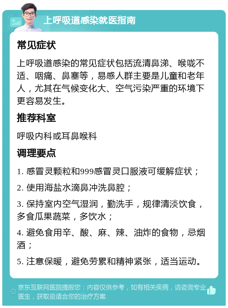 上呼吸道感染就医指南 常见症状 上呼吸道感染的常见症状包括流清鼻涕、喉咙不适、咽痛、鼻塞等，易感人群主要是儿童和老年人，尤其在气候变化大、空气污染严重的环境下更容易发生。 推荐科室 呼吸内科或耳鼻喉科 调理要点 1. 感冒灵颗粒和999感冒灵口服液可缓解症状； 2. 使用海盐水滴鼻冲洗鼻腔； 3. 保持室内空气湿润，勤洗手，规律清淡饮食，多食瓜果蔬菜，多饮水； 4. 避免食用辛、酸、麻、辣、油炸的食物，忌烟酒； 5. 注意保暖，避免劳累和精神紧张，适当运动。