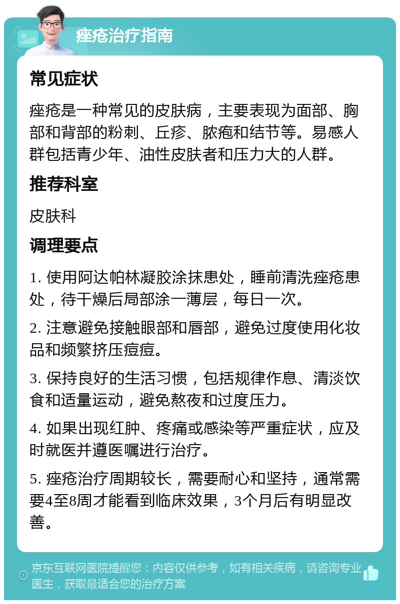 痤疮治疗指南 常见症状 痤疮是一种常见的皮肤病，主要表现为面部、胸部和背部的粉刺、丘疹、脓疱和结节等。易感人群包括青少年、油性皮肤者和压力大的人群。 推荐科室 皮肤科 调理要点 1. 使用阿达帕林凝胶涂抹患处，睡前清洗痤疮患处，待干燥后局部涂一薄层，每日一次。 2. 注意避免接触眼部和唇部，避免过度使用化妆品和频繁挤压痘痘。 3. 保持良好的生活习惯，包括规律作息、清淡饮食和适量运动，避免熬夜和过度压力。 4. 如果出现红肿、疼痛或感染等严重症状，应及时就医并遵医嘱进行治疗。 5. 痤疮治疗周期较长，需要耐心和坚持，通常需要4至8周才能看到临床效果，3个月后有明显改善。