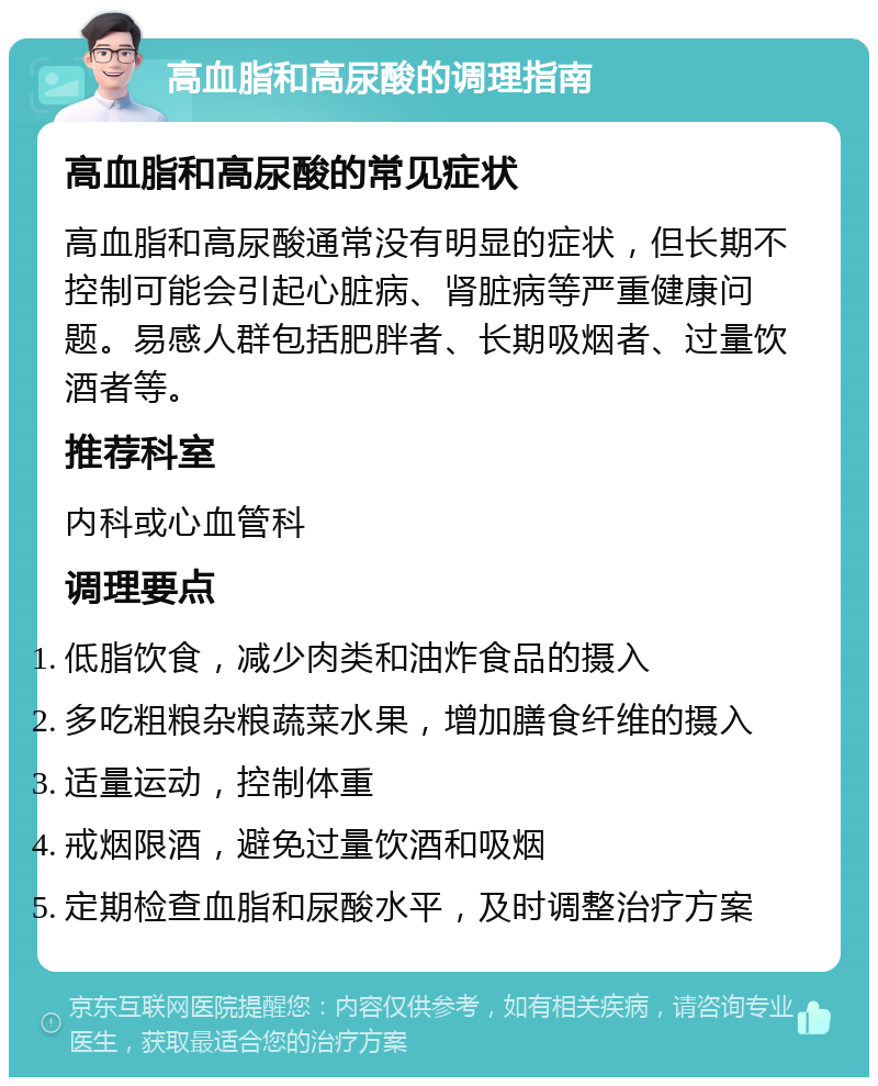 高血脂和高尿酸的调理指南 高血脂和高尿酸的常见症状 高血脂和高尿酸通常没有明显的症状，但长期不控制可能会引起心脏病、肾脏病等严重健康问题。易感人群包括肥胖者、长期吸烟者、过量饮酒者等。 推荐科室 内科或心血管科 调理要点 低脂饮食，减少肉类和油炸食品的摄入 多吃粗粮杂粮蔬菜水果，增加膳食纤维的摄入 适量运动，控制体重 戒烟限酒，避免过量饮酒和吸烟 定期检查血脂和尿酸水平，及时调整治疗方案