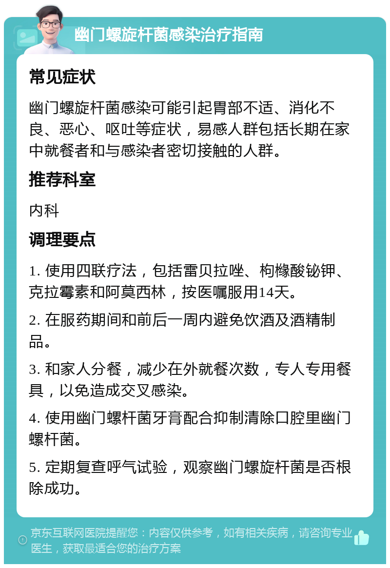 幽门螺旋杆菌感染治疗指南 常见症状 幽门螺旋杆菌感染可能引起胃部不适、消化不良、恶心、呕吐等症状，易感人群包括长期在家中就餐者和与感染者密切接触的人群。 推荐科室 内科 调理要点 1. 使用四联疗法，包括雷贝拉唑、枸橼酸铋钾、克拉霉素和阿莫西林，按医嘱服用14天。 2. 在服药期间和前后一周内避免饮酒及酒精制品。 3. 和家人分餐，减少在外就餐次数，专人专用餐具，以免造成交叉感染。 4. 使用幽门螺杆菌牙膏配合抑制清除口腔里幽门螺杆菌。 5. 定期复查呼气试验，观察幽门螺旋杆菌是否根除成功。