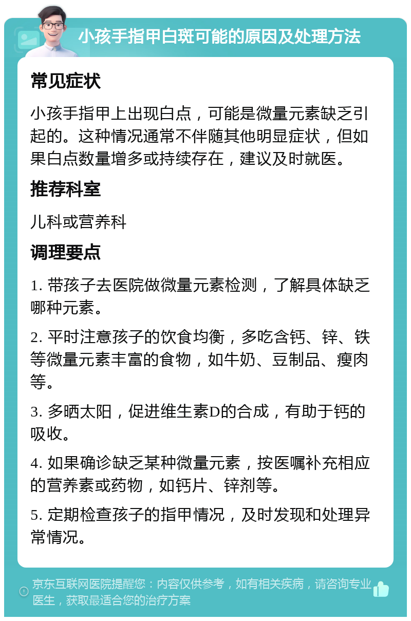 小孩手指甲白斑可能的原因及处理方法 常见症状 小孩手指甲上出现白点，可能是微量元素缺乏引起的。这种情况通常不伴随其他明显症状，但如果白点数量增多或持续存在，建议及时就医。 推荐科室 儿科或营养科 调理要点 1. 带孩子去医院做微量元素检测，了解具体缺乏哪种元素。 2. 平时注意孩子的饮食均衡，多吃含钙、锌、铁等微量元素丰富的食物，如牛奶、豆制品、瘦肉等。 3. 多晒太阳，促进维生素D的合成，有助于钙的吸收。 4. 如果确诊缺乏某种微量元素，按医嘱补充相应的营养素或药物，如钙片、锌剂等。 5. 定期检查孩子的指甲情况，及时发现和处理异常情况。