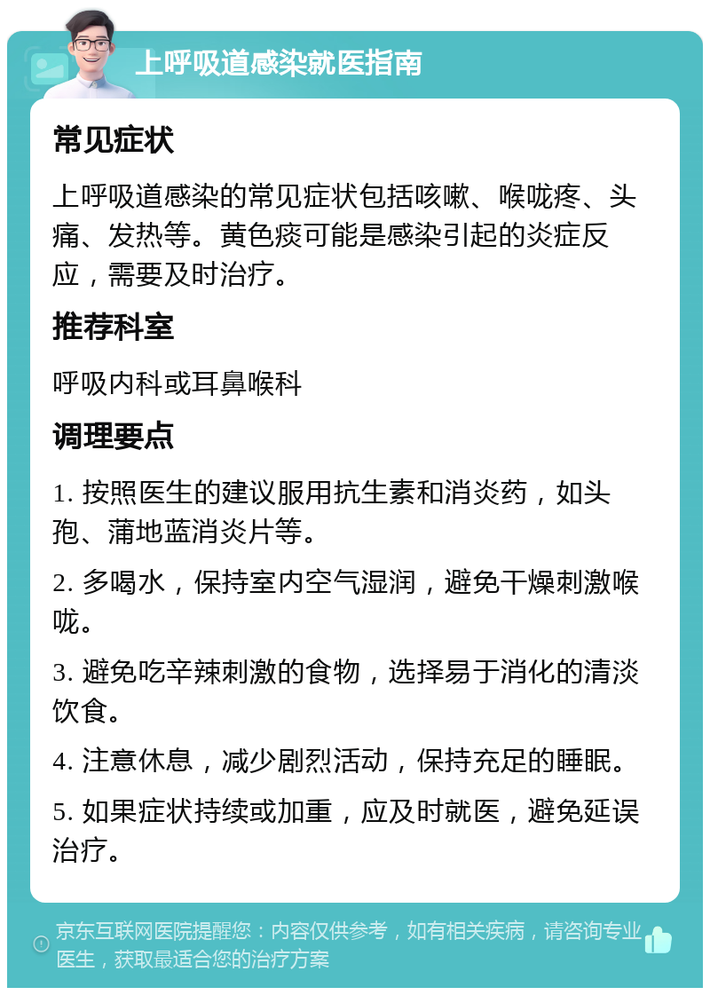 上呼吸道感染就医指南 常见症状 上呼吸道感染的常见症状包括咳嗽、喉咙疼、头痛、发热等。黄色痰可能是感染引起的炎症反应，需要及时治疗。 推荐科室 呼吸内科或耳鼻喉科 调理要点 1. 按照医生的建议服用抗生素和消炎药，如头孢、蒲地蓝消炎片等。 2. 多喝水，保持室内空气湿润，避免干燥刺激喉咙。 3. 避免吃辛辣刺激的食物，选择易于消化的清淡饮食。 4. 注意休息，减少剧烈活动，保持充足的睡眠。 5. 如果症状持续或加重，应及时就医，避免延误治疗。