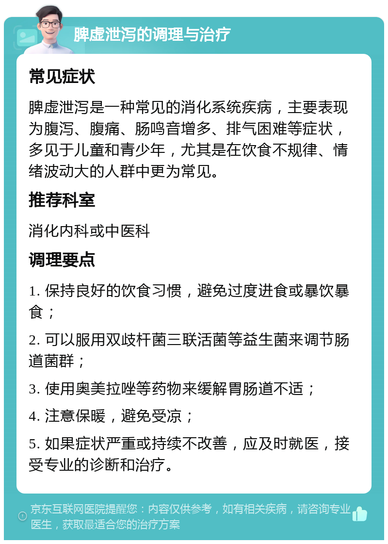 脾虚泄泻的调理与治疗 常见症状 脾虚泄泻是一种常见的消化系统疾病，主要表现为腹泻、腹痛、肠鸣音增多、排气困难等症状，多见于儿童和青少年，尤其是在饮食不规律、情绪波动大的人群中更为常见。 推荐科室 消化内科或中医科 调理要点 1. 保持良好的饮食习惯，避免过度进食或暴饮暴食； 2. 可以服用双歧杆菌三联活菌等益生菌来调节肠道菌群； 3. 使用奥美拉唑等药物来缓解胃肠道不适； 4. 注意保暖，避免受凉； 5. 如果症状严重或持续不改善，应及时就医，接受专业的诊断和治疗。