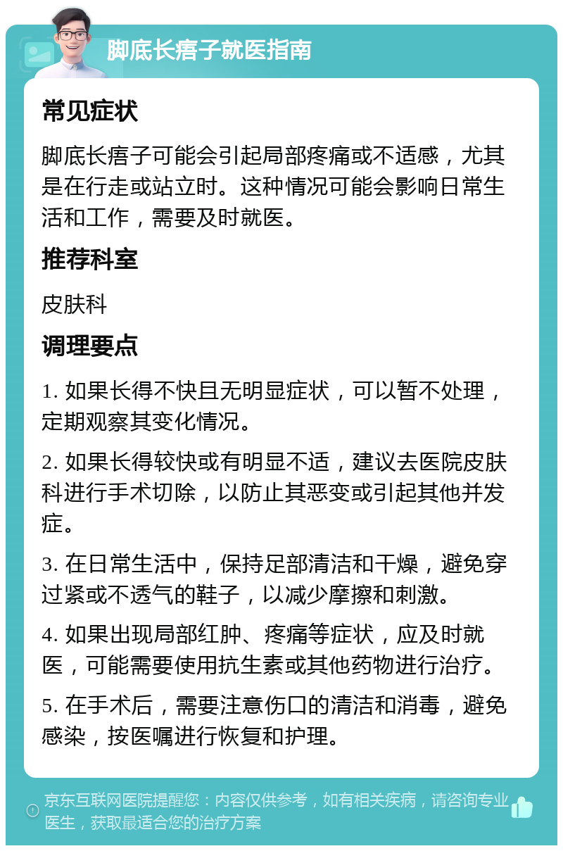 脚底长痦子就医指南 常见症状 脚底长痦子可能会引起局部疼痛或不适感，尤其是在行走或站立时。这种情况可能会影响日常生活和工作，需要及时就医。 推荐科室 皮肤科 调理要点 1. 如果长得不快且无明显症状，可以暂不处理，定期观察其变化情况。 2. 如果长得较快或有明显不适，建议去医院皮肤科进行手术切除，以防止其恶变或引起其他并发症。 3. 在日常生活中，保持足部清洁和干燥，避免穿过紧或不透气的鞋子，以减少摩擦和刺激。 4. 如果出现局部红肿、疼痛等症状，应及时就医，可能需要使用抗生素或其他药物进行治疗。 5. 在手术后，需要注意伤口的清洁和消毒，避免感染，按医嘱进行恢复和护理。