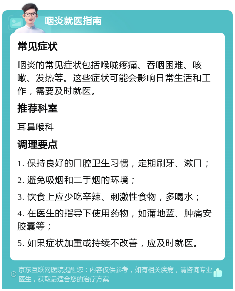 咽炎就医指南 常见症状 咽炎的常见症状包括喉咙疼痛、吞咽困难、咳嗽、发热等。这些症状可能会影响日常生活和工作，需要及时就医。 推荐科室 耳鼻喉科 调理要点 1. 保持良好的口腔卫生习惯，定期刷牙、漱口； 2. 避免吸烟和二手烟的环境； 3. 饮食上应少吃辛辣、刺激性食物，多喝水； 4. 在医生的指导下使用药物，如蒲地蓝、肿痛安胶囊等； 5. 如果症状加重或持续不改善，应及时就医。