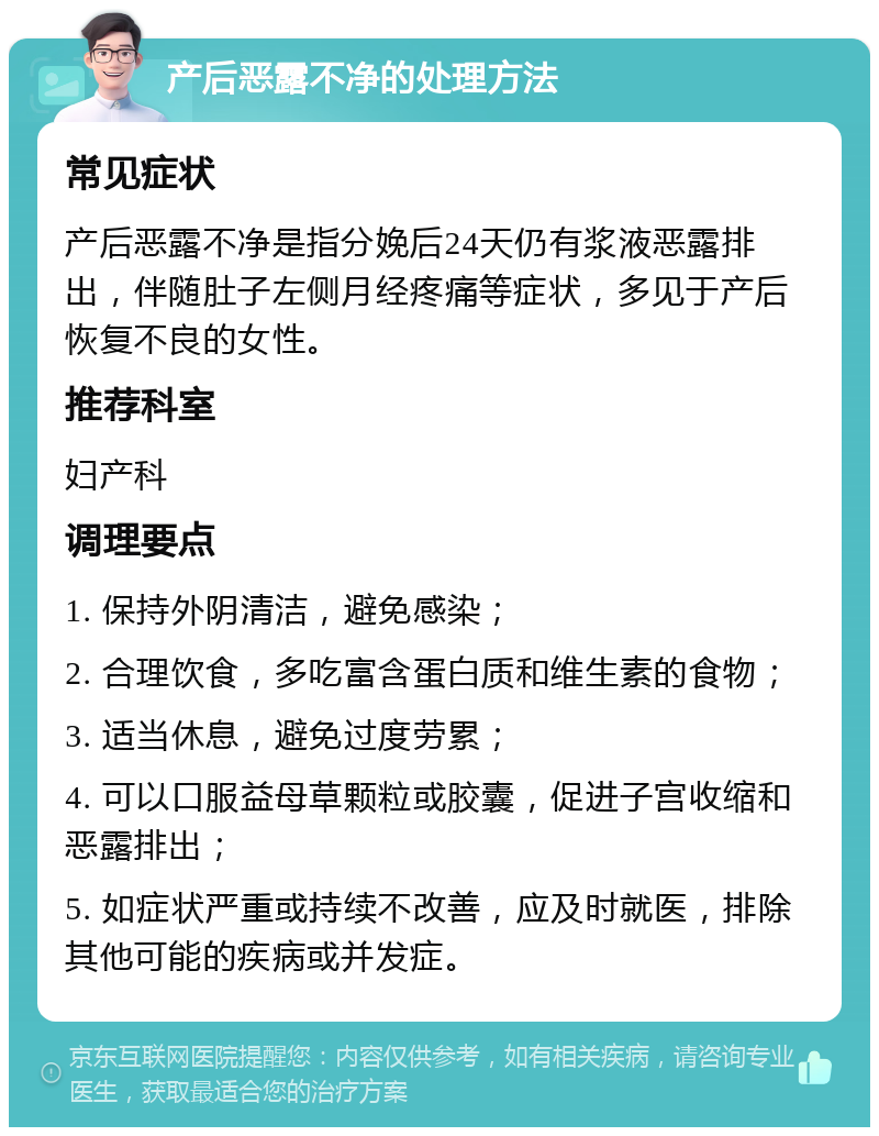 产后恶露不净的处理方法 常见症状 产后恶露不净是指分娩后24天仍有浆液恶露排出，伴随肚子左侧月经疼痛等症状，多见于产后恢复不良的女性。 推荐科室 妇产科 调理要点 1. 保持外阴清洁，避免感染； 2. 合理饮食，多吃富含蛋白质和维生素的食物； 3. 适当休息，避免过度劳累； 4. 可以口服益母草颗粒或胶囊，促进子宫收缩和恶露排出； 5. 如症状严重或持续不改善，应及时就医，排除其他可能的疾病或并发症。